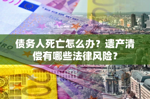 济南债务人死亡怎么办？遗产清偿有哪些法律风险？