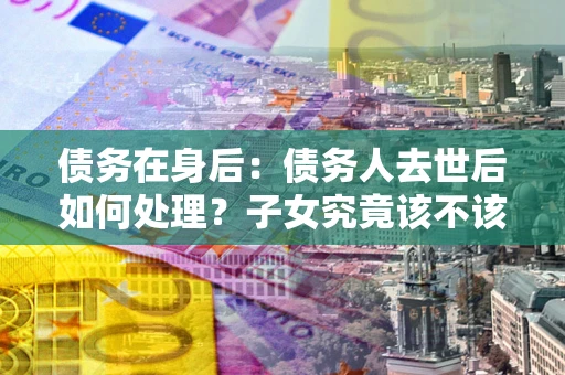 济南债务在身后：债务人去世后如何处理？子女究竟该不该还钱？