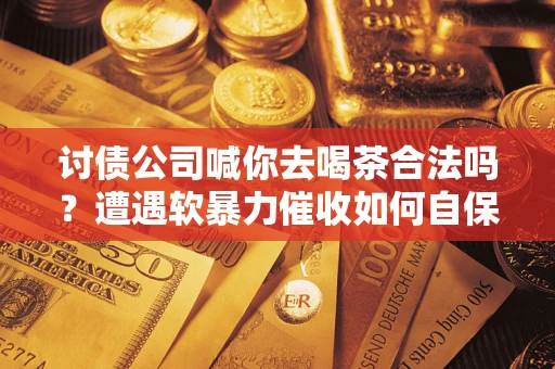 济南讨债公司喊你去喝茶合法吗？遭遇软暴力催收如何自保？