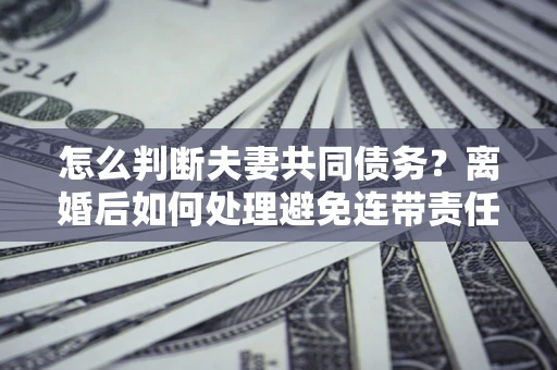 济南怎么判断夫妻共同债务？离婚后如何处理避免连带责任？
