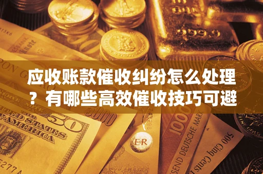 济南应收账款催收纠纷怎么处理？有哪些高效催收技巧可避免坏账？