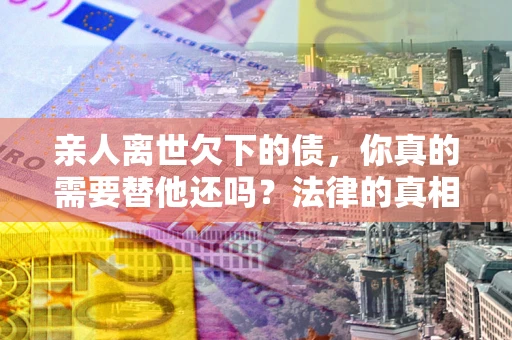 济南亲人离世欠下的债，你真的需要替他还吗？法律的真相或许与你想的不一样